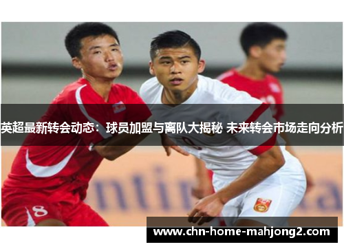 英超最新转会动态:球员加盟与离队大揭秘 未来转会市场走向分析 英超最新转会动态:球员加盟与离队大揭秘 未来转会市场走向分析