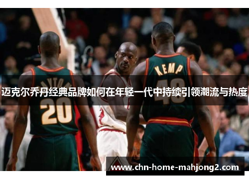 迈克尔乔丹经典品牌如何在年轻一代中持续引领潮流与热度 迈克尔乔丹经典品牌如何在年轻一代中持续引领潮流与热度
