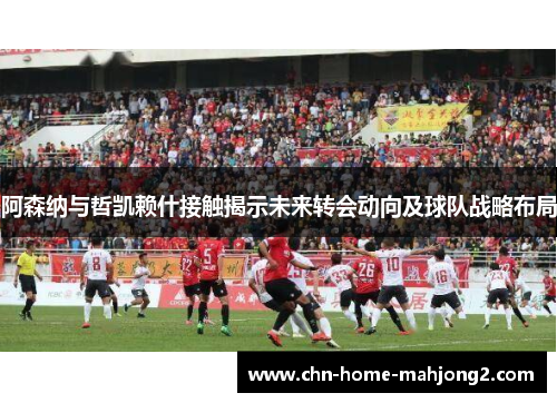 阿森纳与哲凯赖什接触揭示未来转会动向及球队战略布局 阿森纳与哲凯赖什接触揭示未来转会动向及球队战略布局