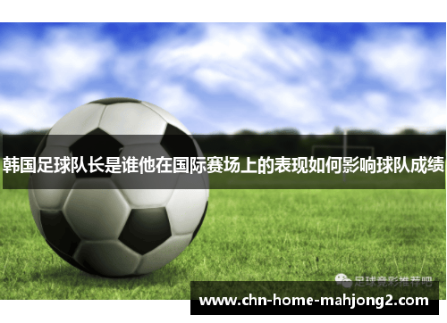 韩国足球队长是谁他在国际赛场上的表现如何影响球队成绩 韩国足球队长是谁他在国际赛场上的表现如何影响球队成绩