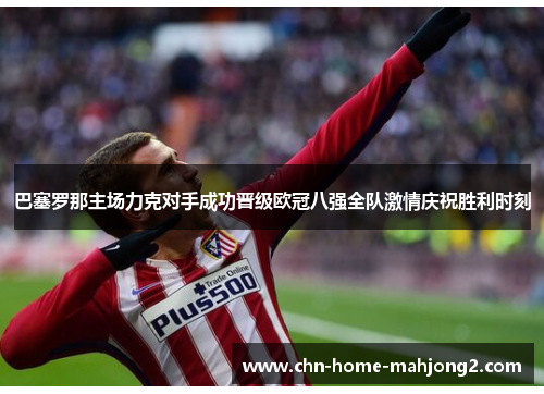 巴塞罗那主场力克对手成功晋级欧冠八强全队激情庆祝胜利时刻