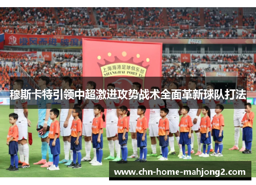 穆斯卡特引领中超激进攻势战术全面革新球队打法