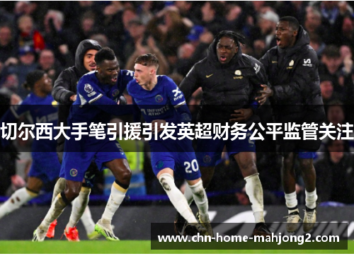 切尔西大手笔引援引发英超财务公平监管关注