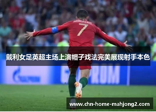 戴利女足英超主场上演帽子戏法完美展现射手本色