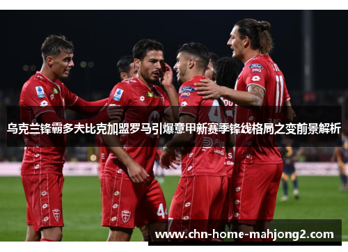 乌克兰锋霸多夫比克加盟罗马引爆意甲新赛季锋线格局之变前景解析 乌克兰锋霸多夫比克加盟罗马引爆意甲新赛季锋线格局之变前景解析
