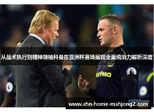 从战术执行到精神领袖科曼在亚洲杯赛场展现全面统治力解析深度